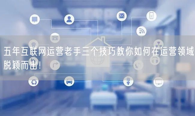 五年互联网运营老手三个技巧教你如何在运营领域脱颖而出!