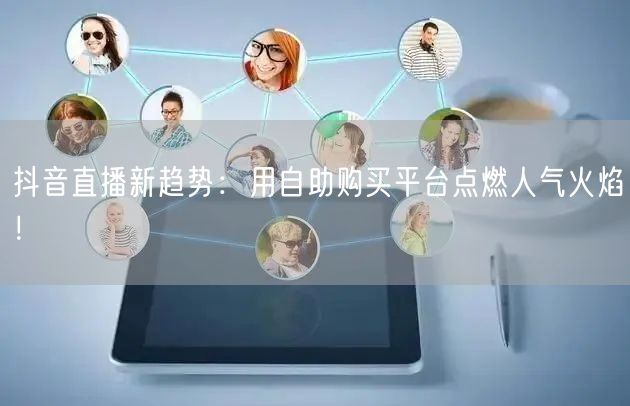 抖音直播新趋势:用自助购买平台点燃人气火焰!