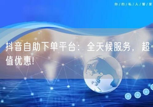 抖音自助下单平台：全天候服务，超值优惠!