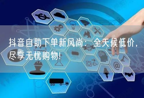 抖音自助下单新风尚：全天候低价，尽享无忧购物!