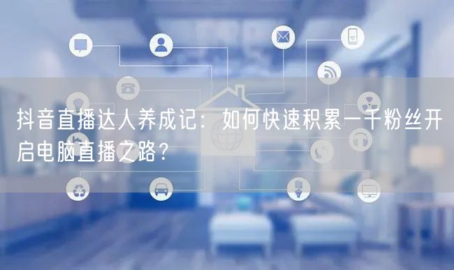 抖音直播达人养成记:如何快速积累一千粉丝开启电脑直播之路?