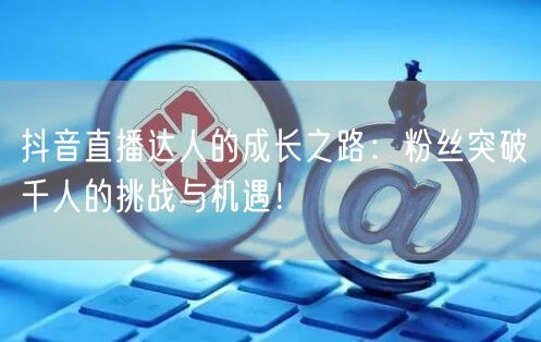 抖音直播达人的成长之路:粉丝突破千人的挑战与机遇!