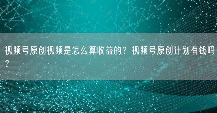 视频号原创视频是怎么算收益的？视频号原创计划有钱吗？