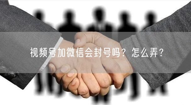视频号加微信会封号吗？怎么弄？