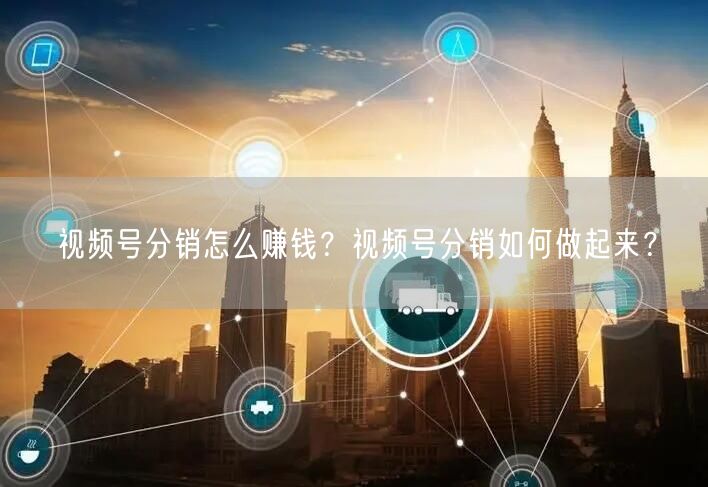 视频号分销怎么赚钱？视频号分销如何做起来？