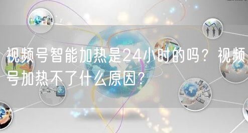 视频号智能加热是24小时的吗？视频号加热不了什么原因？