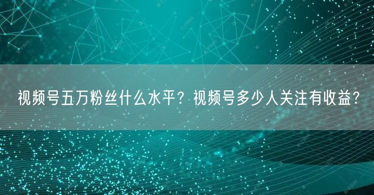 视频号五万粉丝什么水平？视频号多少人关注有收益？