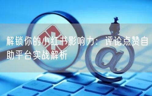 解锁你的小红书影响力:评论点赞自助平台实战解析