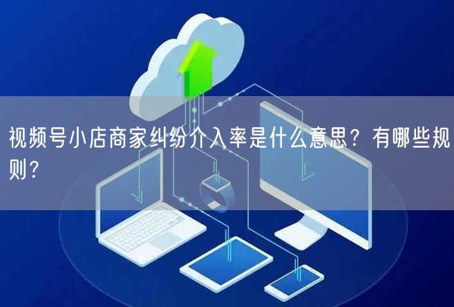 视频号小店商家纠纷介入率是什么意思?有哪些规则?
