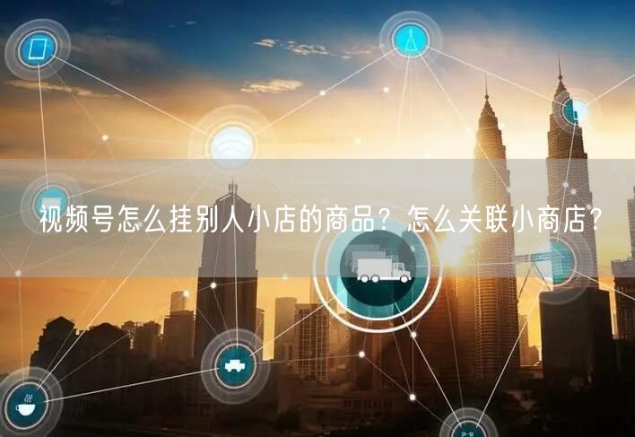 视频号怎么挂别人小店的商品?怎么关联小商店?