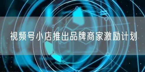 视频号小店推出品牌商家激励计划