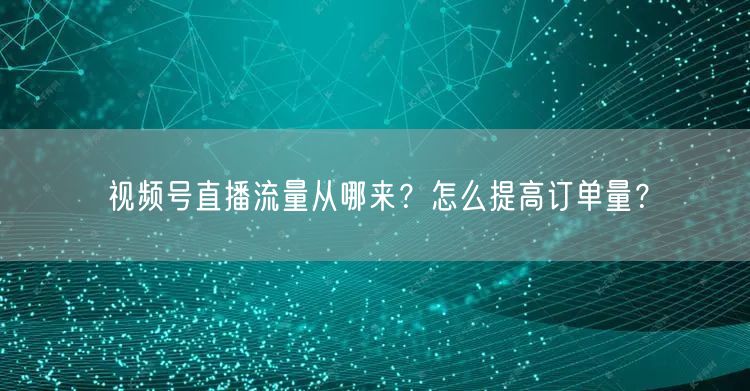 视频号直播流量从哪来?怎么提高订单量?