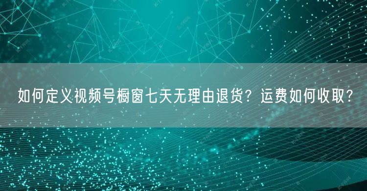 如何定义视频号橱窗七天无理由退货?运费如何收取?