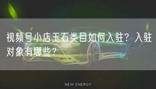 视频号小店玉石类目如何入驻?入驻对象有哪些?