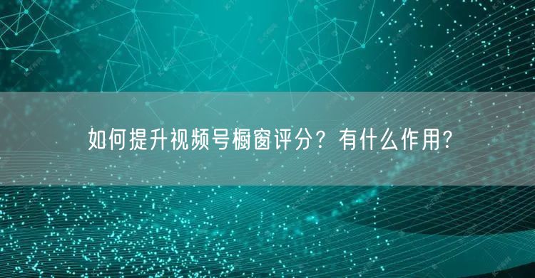 如何提升视频号橱窗评分?有什么作用?
