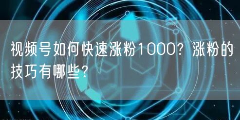 视频号如何快速涨粉1000？涨粉的技巧有哪些？