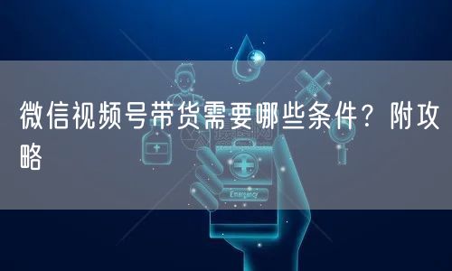 微信视频号带货需要哪些条件？附攻略