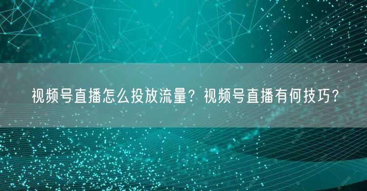 视频号直播怎么投放流量？视频号直播有何技巧？