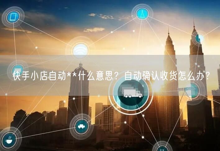 快手小店自动**什么意思？自动确认收货怎么办？