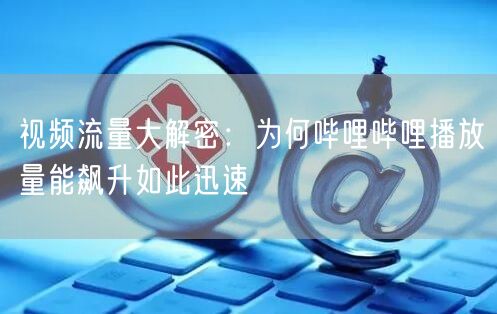 视频流量大解密：为何哔哩哔哩播放量能飙升如此迅速