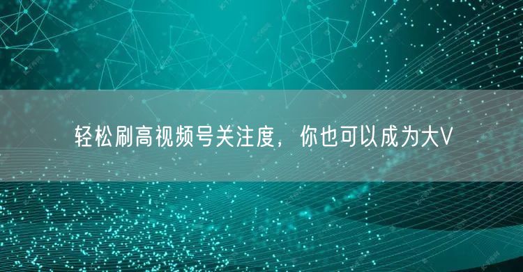 轻松刷高视频号关注度，你也可以成为大V