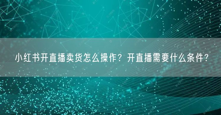 小红书开直播卖货怎么操作？开直播需要什么条件？