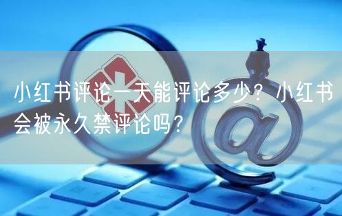 小红书评论一天能评论多少？小红书会被永久禁评论吗？