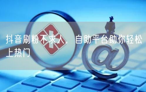 抖音刷粉不求人，自助平台助你轻松上热门