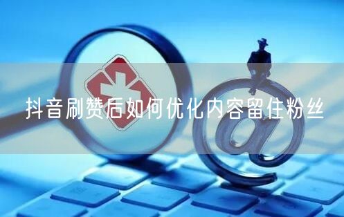抖音刷赞后如何优化内容留住粉丝