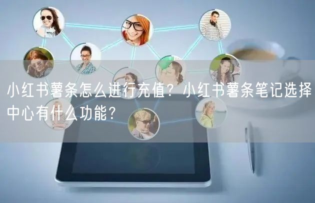 小红书薯条怎么进行充值？小红书薯条笔记选择中心有什么功能？