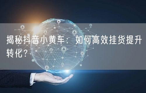 揭秘抖音小黄车：如何高效挂货提升转化？
