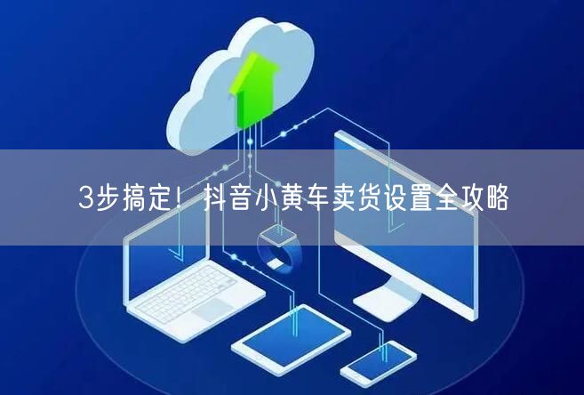 3步搞定！抖音小黄车卖货设置全攻略