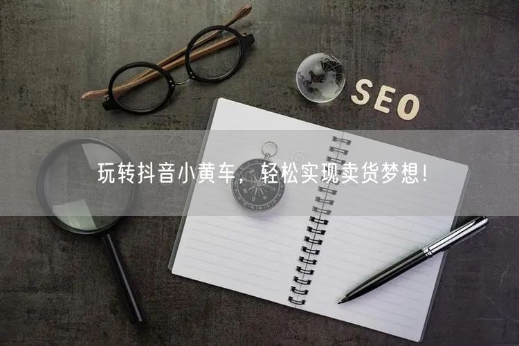 玩转抖音小黄车，轻松实现卖货梦想！