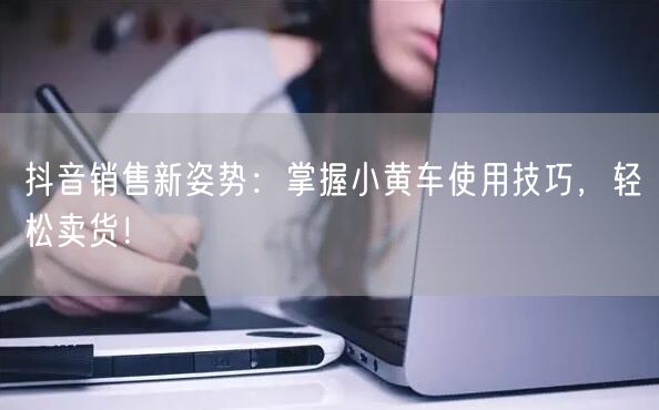 抖音销售新姿势：掌握小黄车使用技巧，轻松卖货！
