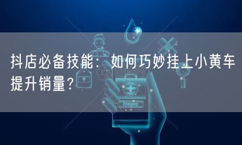 抖店必备技能：如何巧妙挂上小黄车提升销量？
