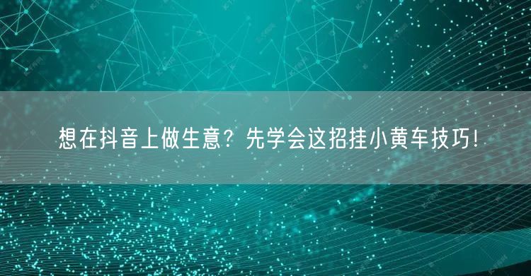 想在抖音上做生意？先学会这招挂小黄车技巧！