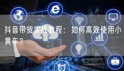 抖音带货实战教程：如何高效使用小黄车？
