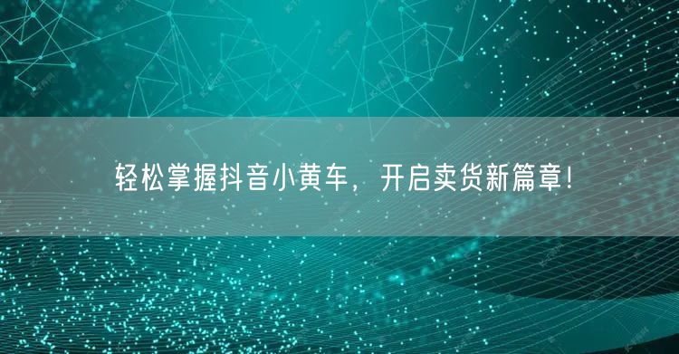 轻松掌握抖音小黄车,开启卖货新篇章!
