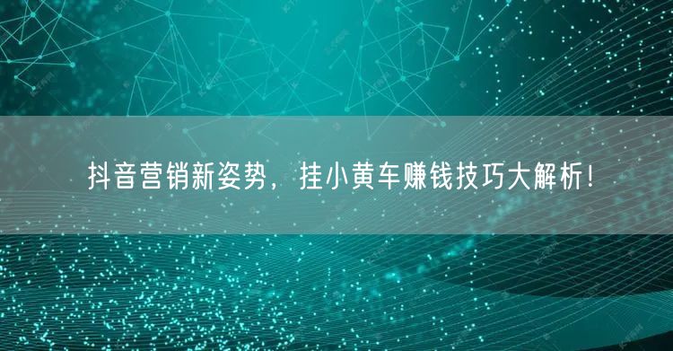 抖音营销新姿势，挂小黄车赚钱技巧大解析！