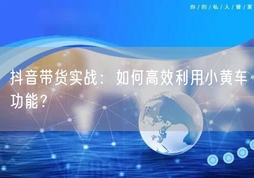 抖音带货实战：如何高效利用小黄车功能？