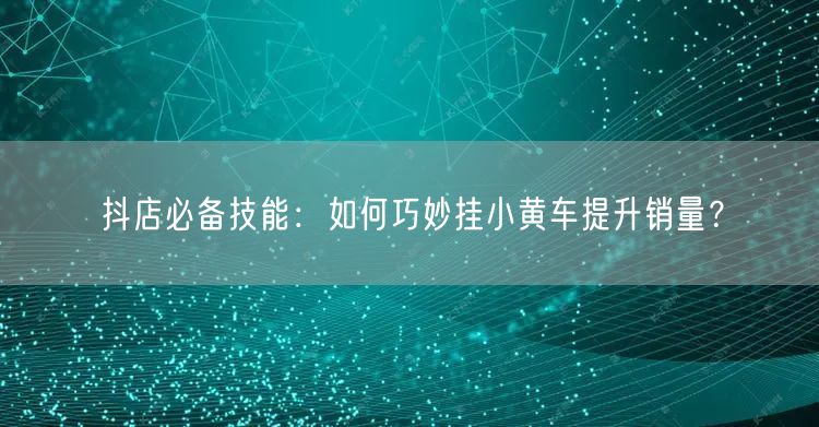 抖店必备技能：如何巧妙挂小黄车提升销量？