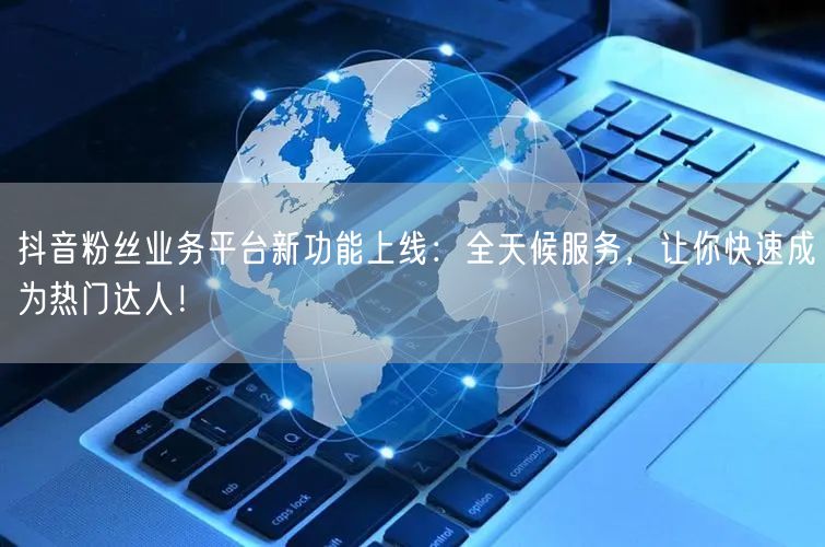 抖音粉丝业务平台新功能上线：全天候服务，让你快速成为热门达人！