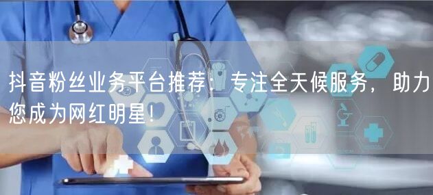 抖音粉丝业务平台推荐：专注全天候服务，助力您成为网红明星！