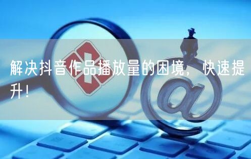 解决抖音作品播放量的困境，快速提升！