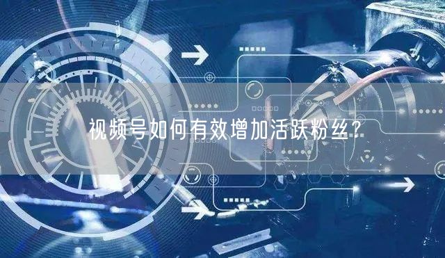 视频号如何有效增加活跃粉丝？