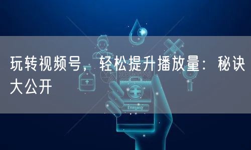 玩转视频号，轻松提升播放量：秘诀大公开