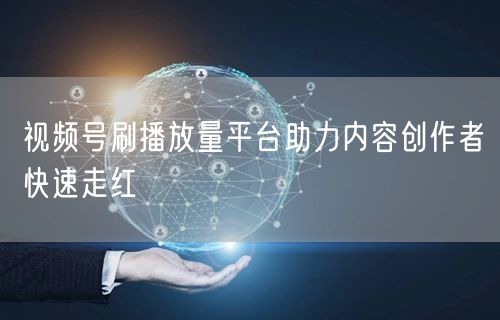 视频号刷播放量平台助力内容创作者快速走红