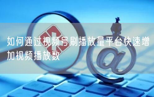 如何通过视频号刷播放量平台快速增加视频播放数