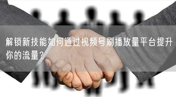 解锁新技能如何通过视频号刷播放量平台提升你的流量？