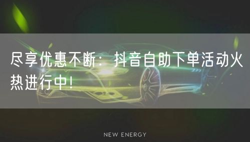 尽享优惠不断：抖音自助下单活动火热进行中！